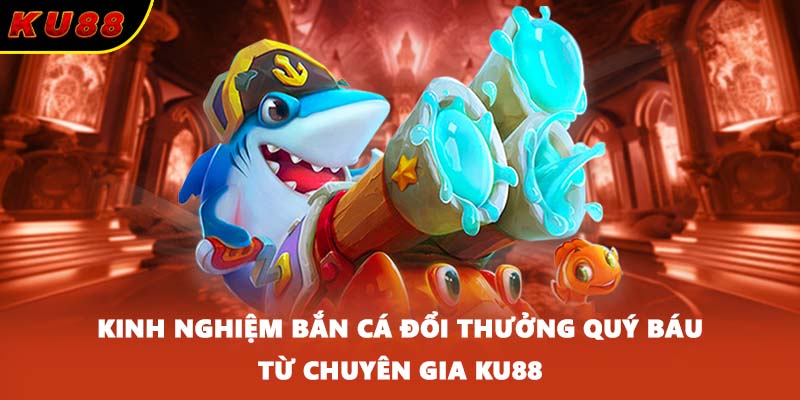 Kinh Nghiệm Bắn Cá Đổi Thưởng Quý Báu Từ Chuyên Gia KU88